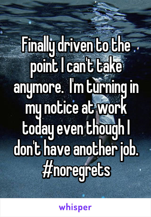 Finally driven to the point I can't take anymore.  I'm turning in my notice at work today even though I don't have another job. #noregrets