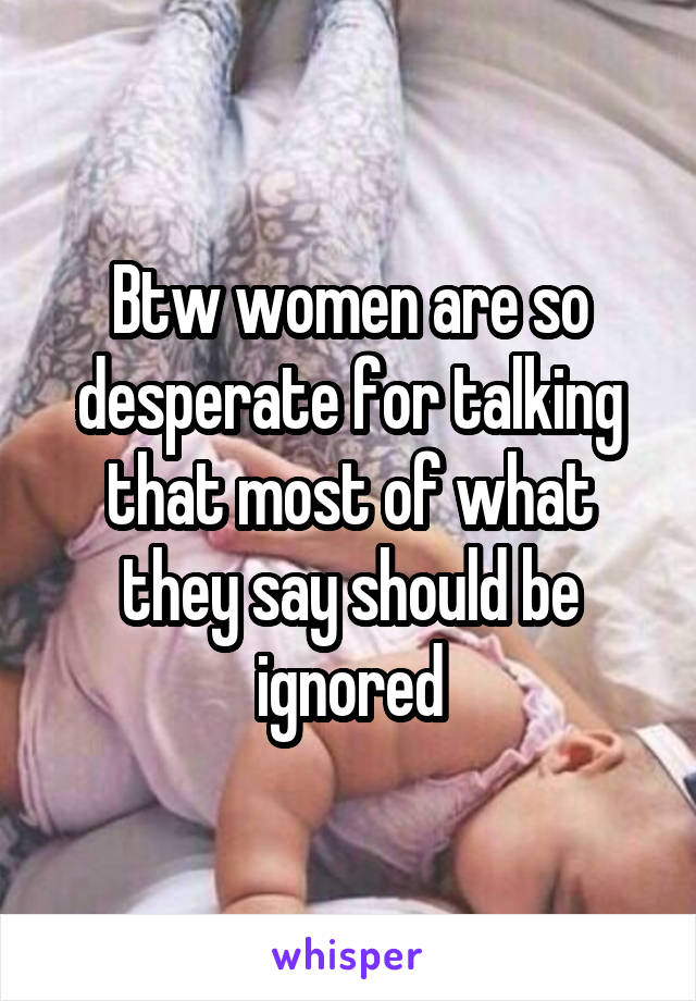Btw women are so desperate for talking that most of what they say should be ignored