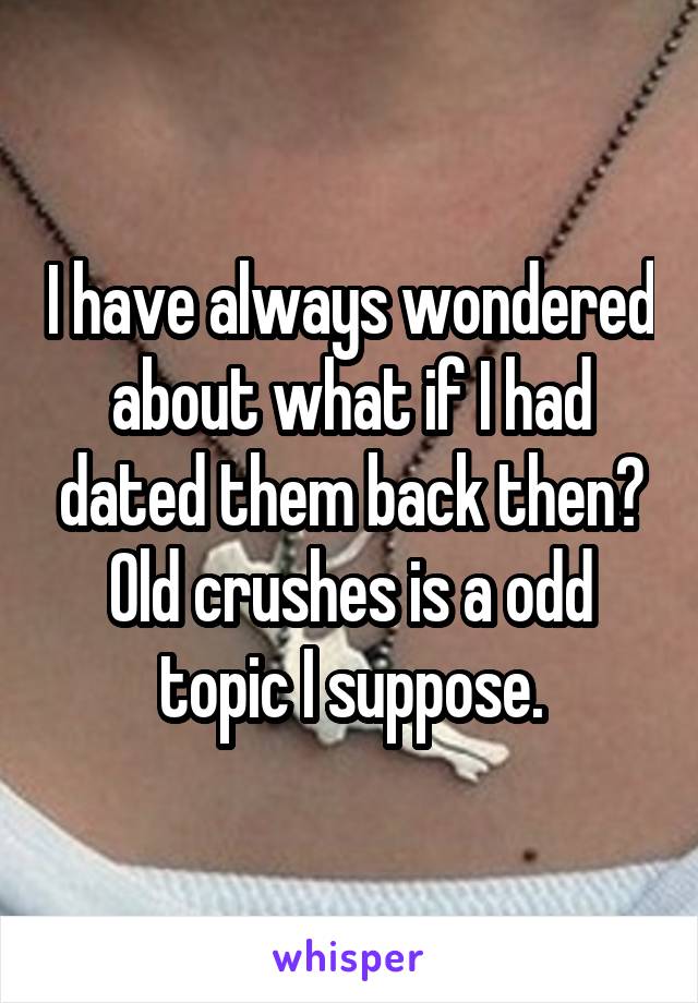 I have always wondered about what if I had dated them back then? Old crushes is a odd topic I suppose.