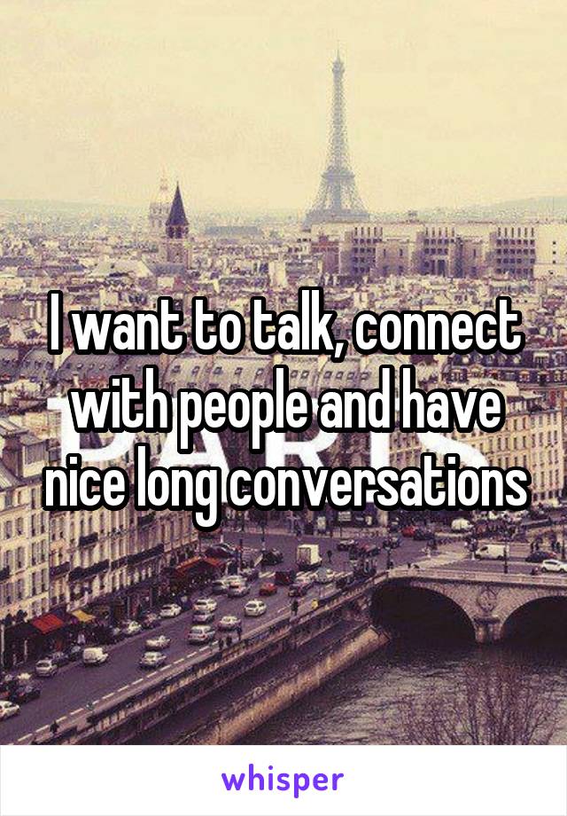 I want to talk, connect with people and have nice long conversations