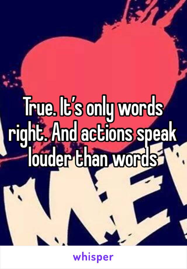 True. It’s only words right. And actions speak louder than words 