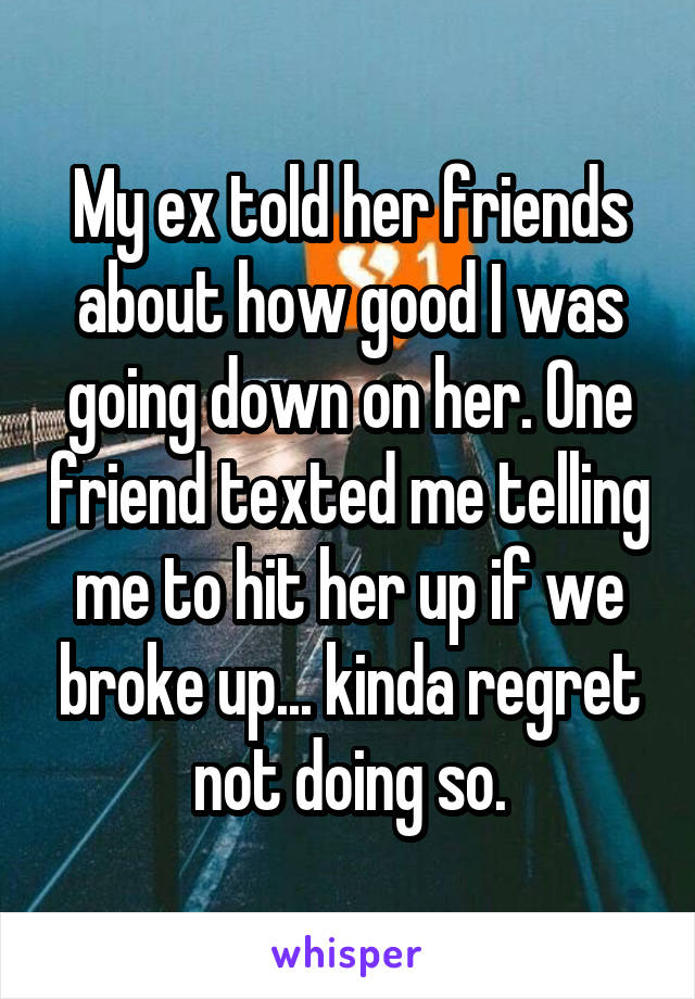 My ex told her friends about how good I was going down on her. One friend texted me telling me to hit her up if we broke up... kinda regret not doing so.