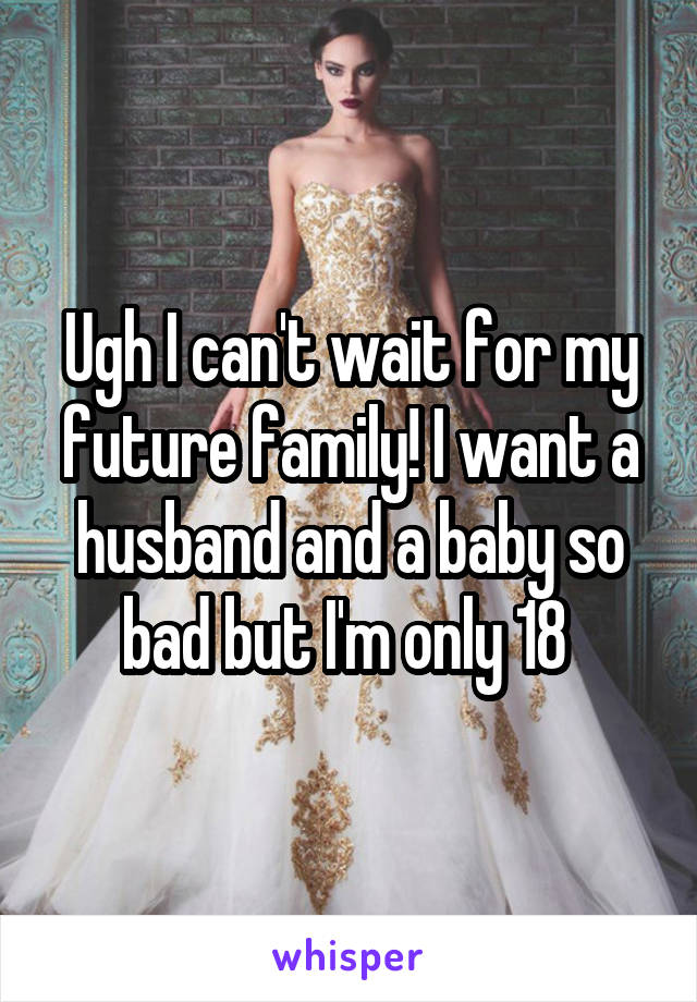 Ugh I can't wait for my future family! I want a husband and a baby so bad but I'm only 18 