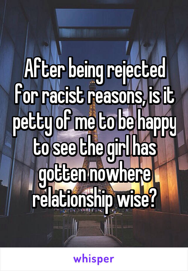 After being rejected for racist reasons, is it petty of me to be happy to see the girl has gotten nowhere relationship wise?