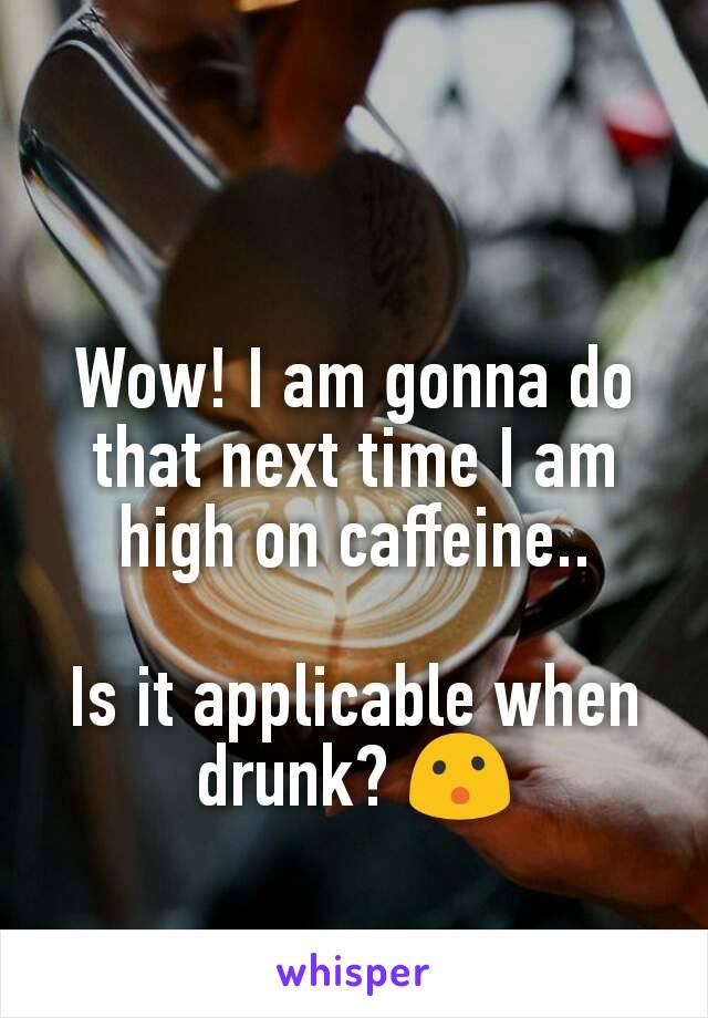 Wow! I am gonna do that next time I am high on caffeine..

Is it applicable when drunk? 😮