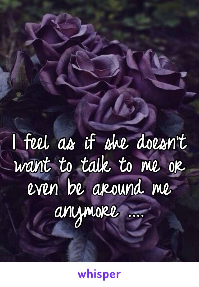 I feel as if she doesn’t want to talk to me or even be around me anymore ....