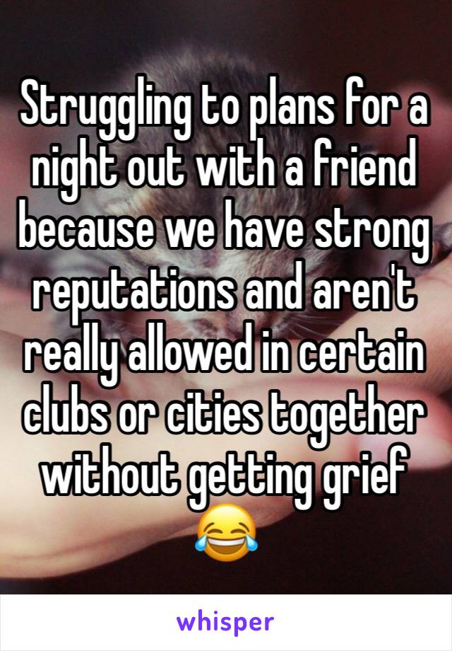 Struggling to plans for a night out with a friend because we have strong reputations and aren't really allowed in certain clubs or cities together without getting grief 😂
