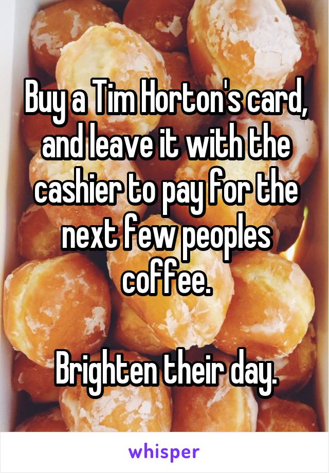 Buy a Tim Horton's card, and leave it with the cashier to pay for the next few peoples coffee.

Brighten their day.