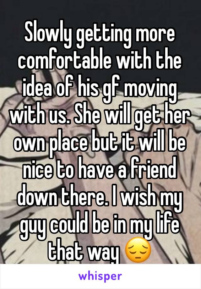 Slowly getting more comfortable with the idea of his gf moving with us. She will get her own place but it will be nice to have a friend down there. I wish my guy could be in my life that way 😔 