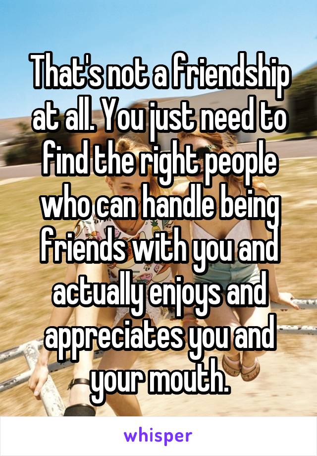 That's not a friendship at all. You just need to find the right people who can handle being friends with you and actually enjoys and appreciates you and your mouth.