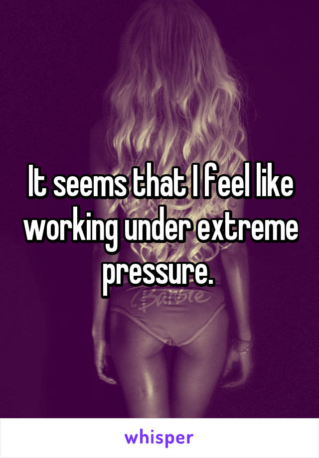 It seems that I feel like working under extreme pressure. 