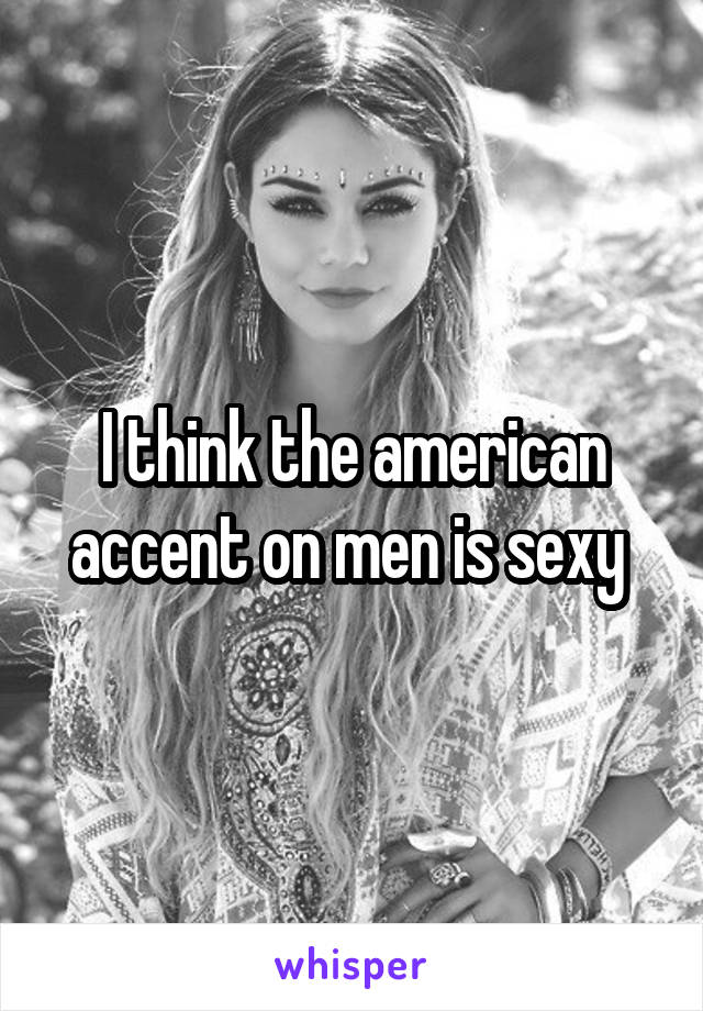 I think the american accent on men is sexy 