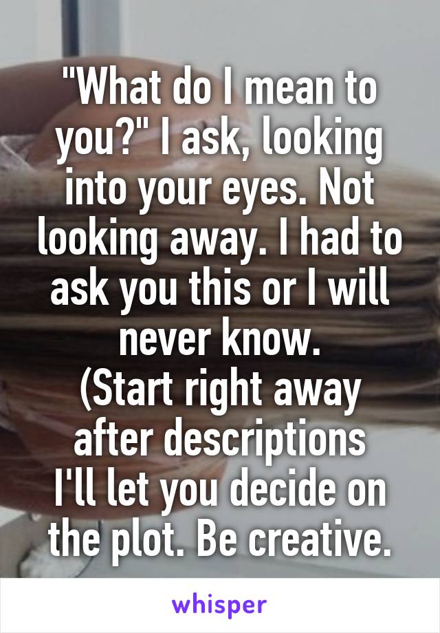 "What do I mean to you?" I ask, looking into your eyes. Not looking away. I had to ask you this or I will never know.
(Start right away after descriptions
I'll let you decide on the plot. Be creative.