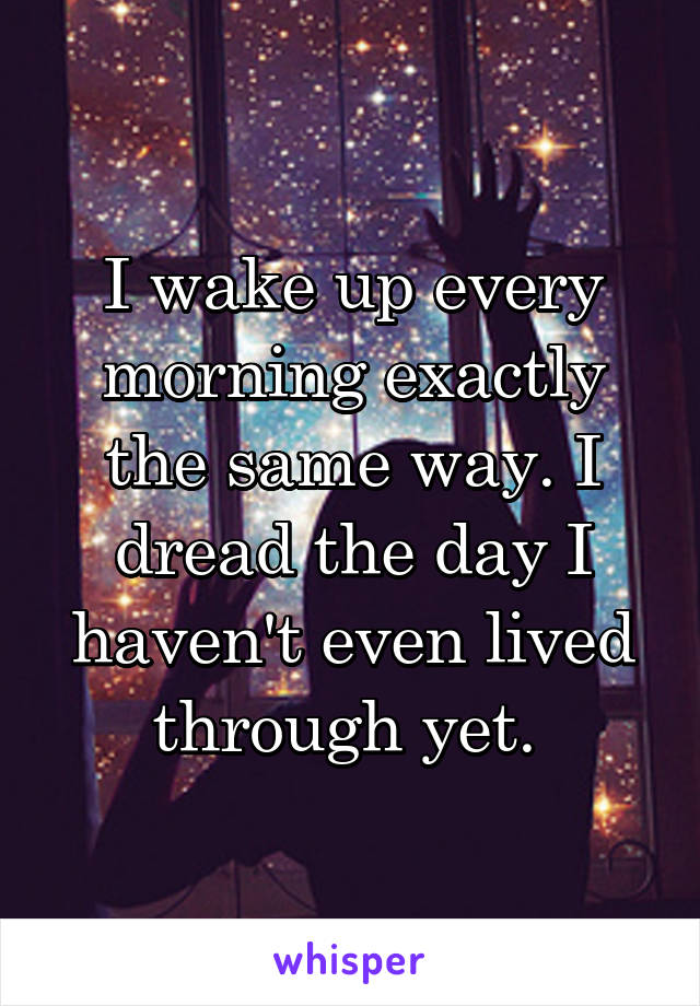 I wake up every morning exactly the same way. I dread the day I haven't even lived through yet. 