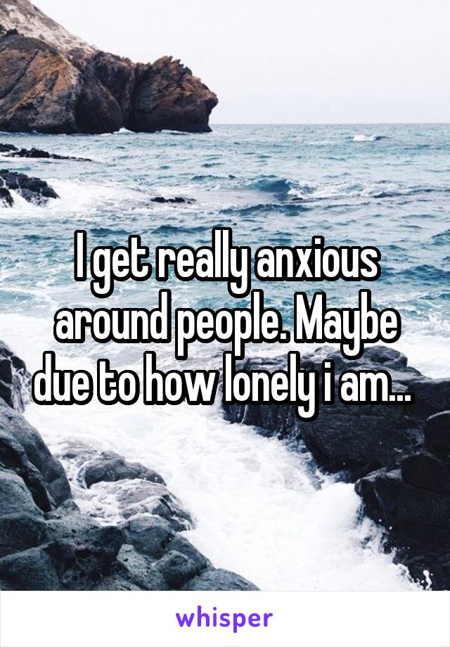 I get really anxious around people. Maybe due to how lonely i am... 