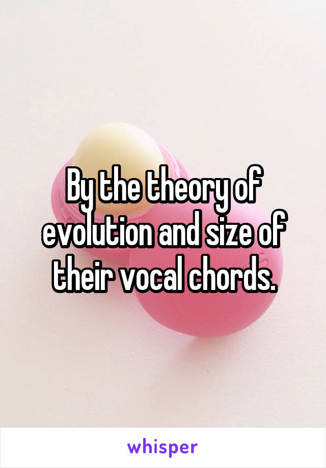 By the theory of evolution and size of their vocal chords.