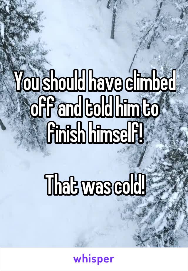You should have climbed off and told him to finish himself!

That was cold!