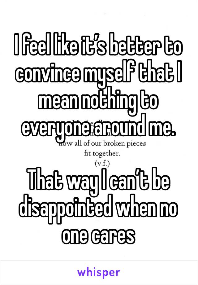 I feel like it’s better to convince myself that I mean nothing to everyone around me.

That way I can’t be disappointed when no one cares