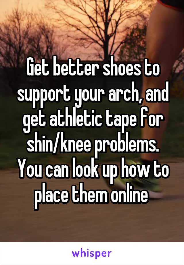 Get better shoes to support your arch, and get athletic tape for shin/knee problems. You can look up how to place them online 