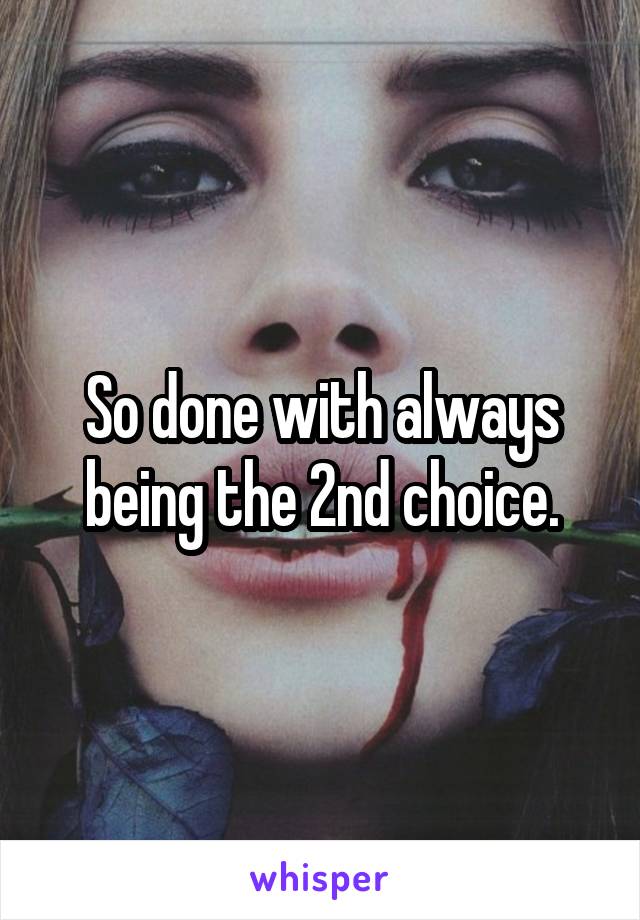 So done with always being the 2nd choice.