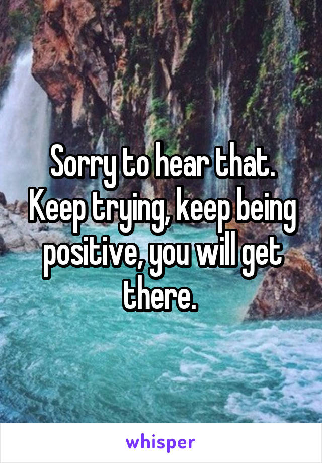 Sorry to hear that. Keep trying, keep being positive, you will get there. 