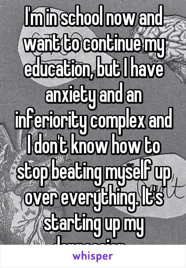 I'm in school now and want to continue my education, but I have anxiety and an inferiority complex and I don't know how to stop beating myself up over everything. It's starting up my depression...