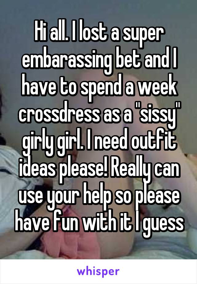 Hi all. I lost a super embarassing bet and I have to spend a week crossdress as a "sissy" girly girl. I need outfit ideas please! Really can use your help so please have fun with it I guess 