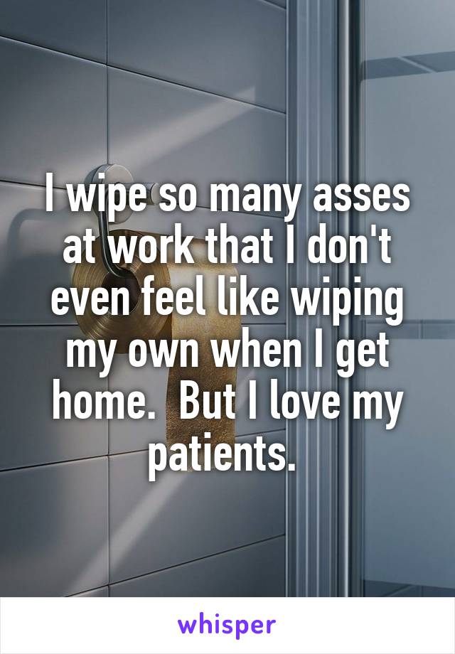 I wipe so many asses at work that I don't even feel like wiping my own when I get home.  But I love my patients. 