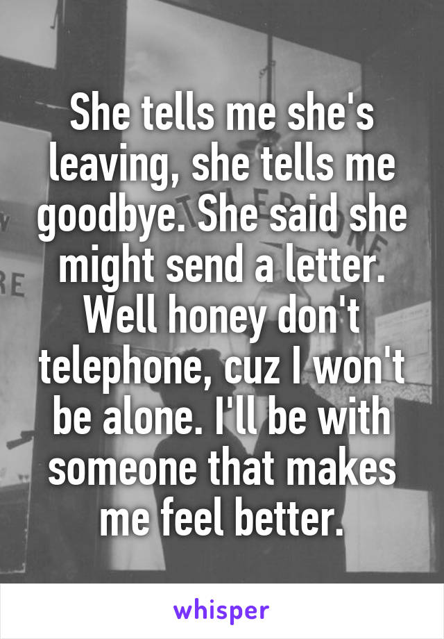 She tells me she's leaving, she tells me goodbye. She said she might send a letter. Well honey don't telephone, cuz I won't be alone. I'll be with someone that makes me feel better.
