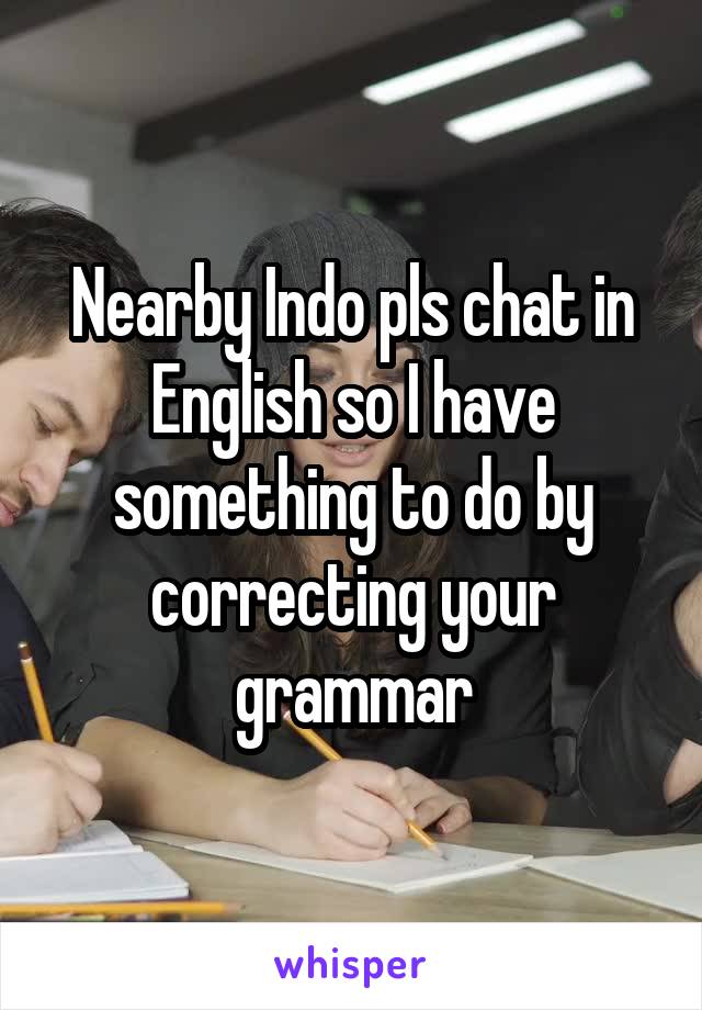 Nearby Indo pls chat in English so I have something to do by correcting your grammar