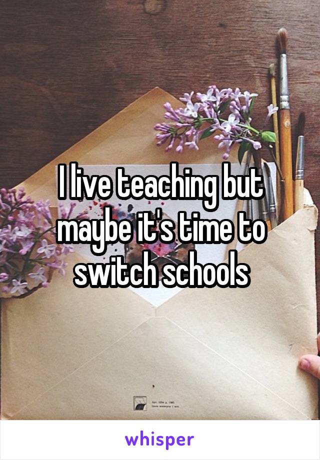 I live teaching but maybe it's time to switch schools