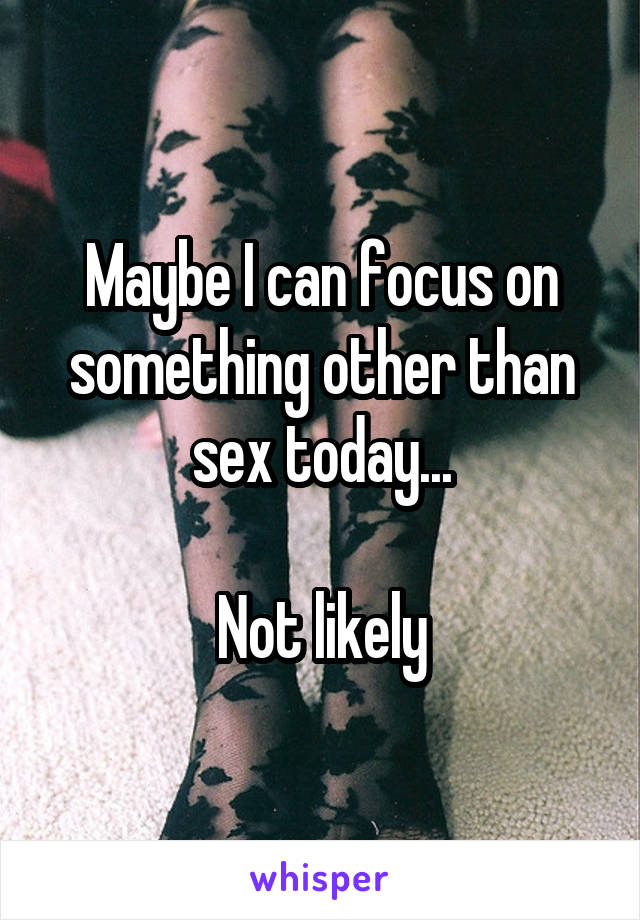Maybe I can focus on something other than sex today...

Not likely