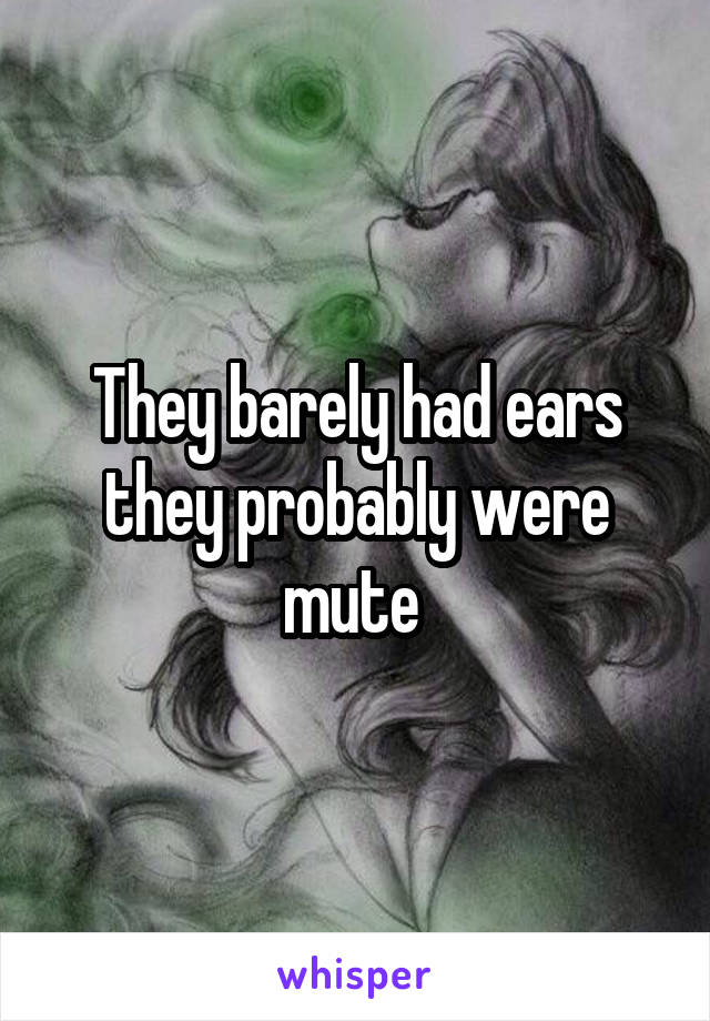 They barely had ears they probably were mute 