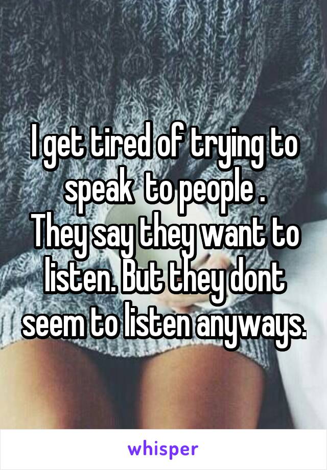 I get tired of trying to speak  to people .
They say they want to listen. But they dont seem to listen anyways.