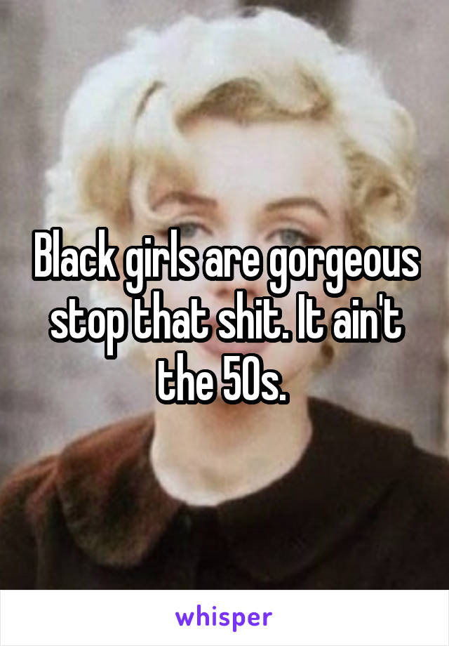 Black girls are gorgeous stop that shit. It ain't the 50s. 