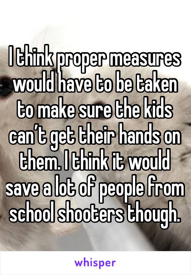 I think proper measures would have to be taken to make sure the kids can’t get their hands on them. I think it would save a lot of people from school shooters though. 