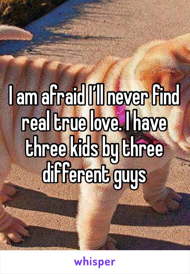 I am afraid I’ll never find real true love. I have three kids by three different guys