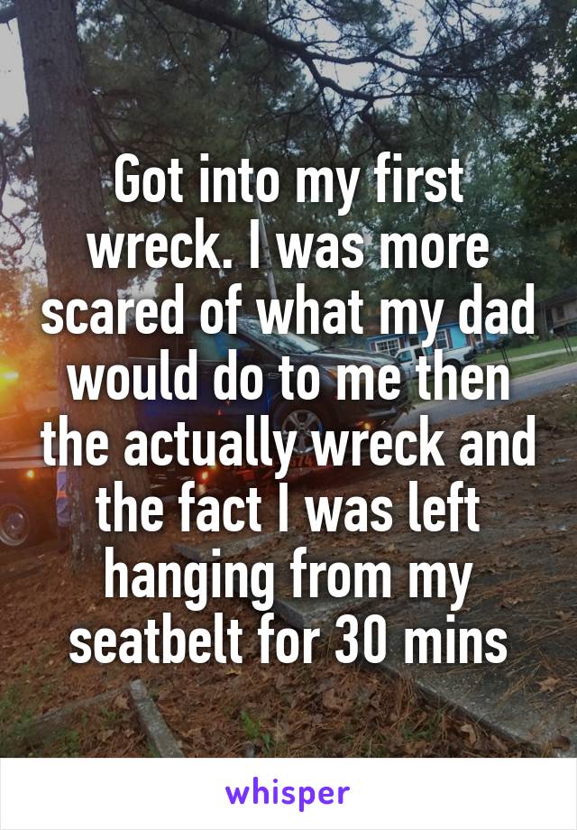 Got into my first wreck. I was more scared of what my dad would do to me then the actually wreck and the fact I was left hanging from my seatbelt for 30 mins