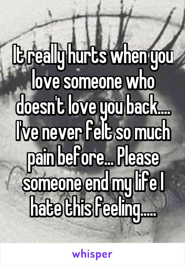 It really hurts when you love someone who doesn't love you back.... I've never felt so much pain before... Please someone end my life I hate this feeling.....