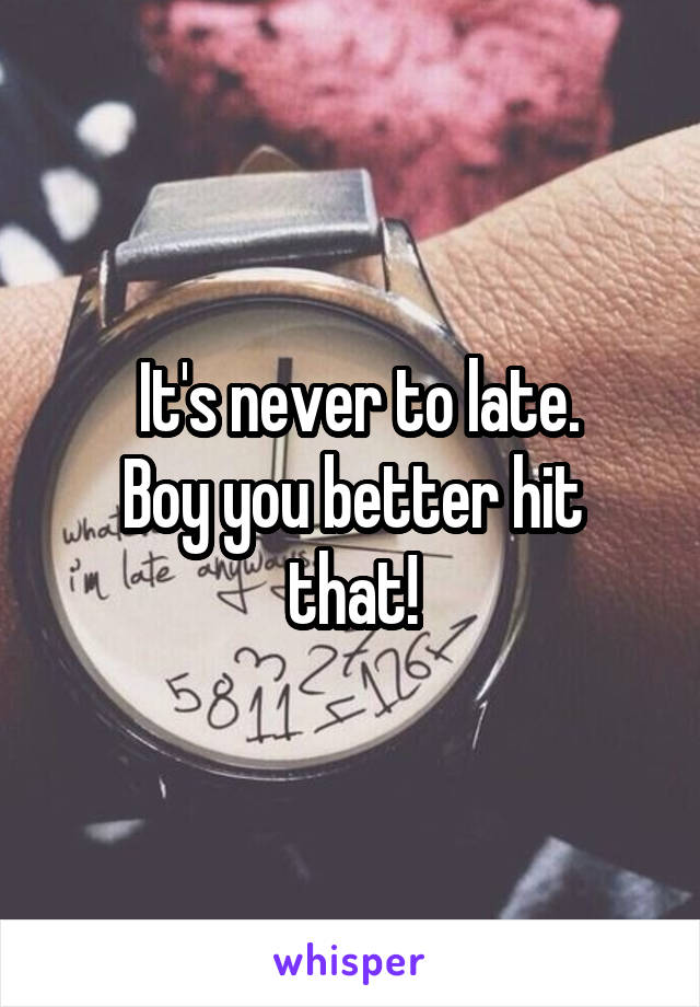  It's never to late.
Boy you better hit that!