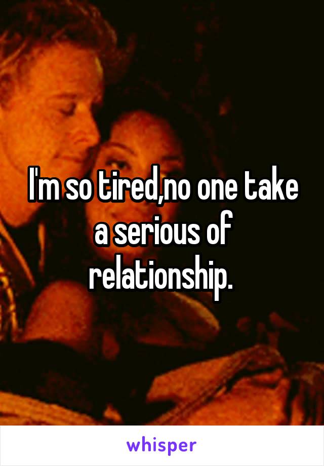 I'm so tired,no one take a serious of relationship. 