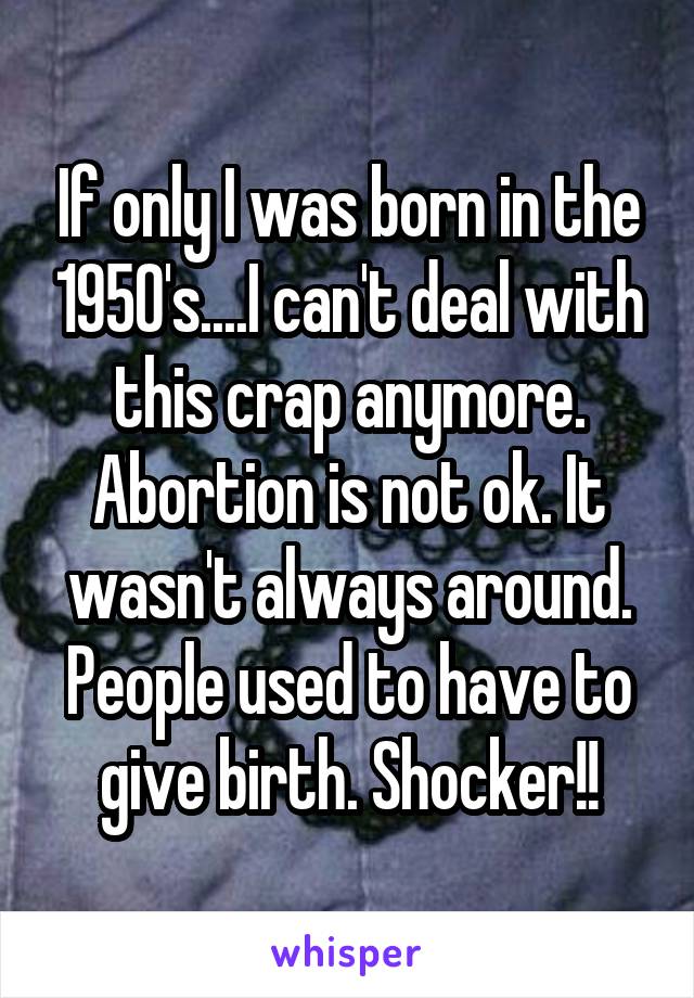 If only I was born in the 1950's....I can't deal with this crap anymore. Abortion is not ok. It wasn't always around. People used to have to give birth. Shocker!!
