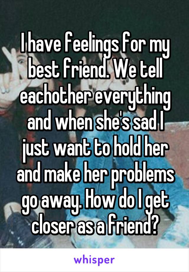 I have feelings for my best friend. We tell eachother everything and when she's sad I just want to hold her and make her problems go away. How do I get closer as a friend?