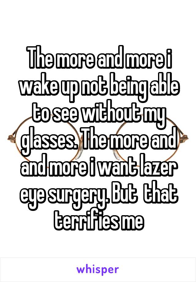 The more and more i wake up not being able to see without my glasses. The more and and more i want lazer eye surgery. But  that terrifies me