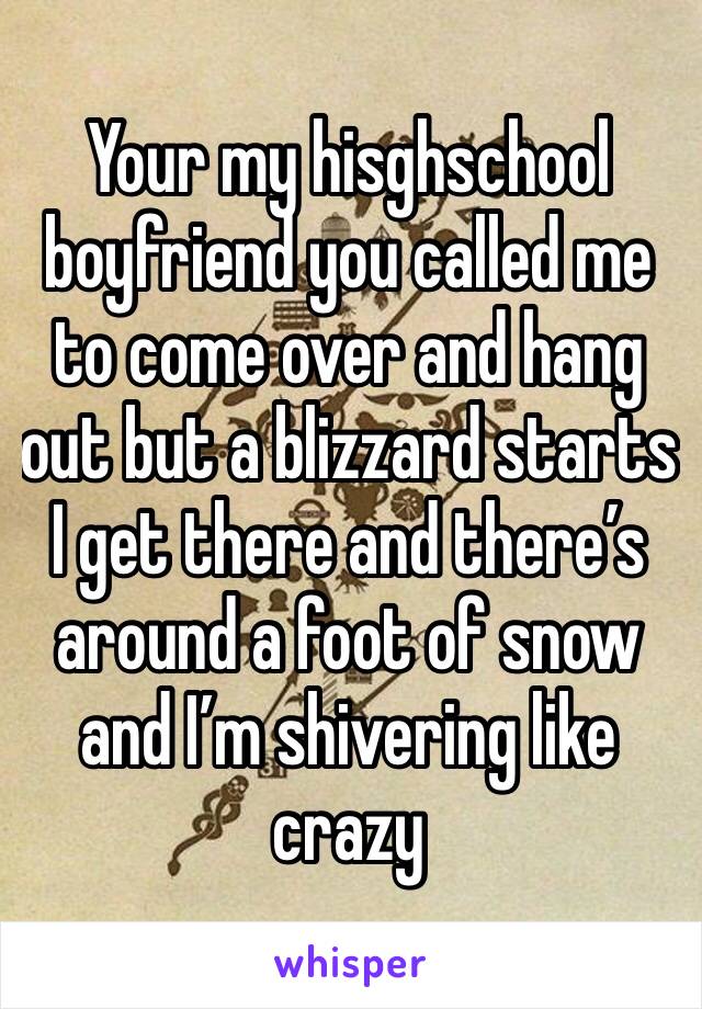 Your my hisghschool boyfriend you called me to come over and hang out but a blizzard starts  I get there and there’s around a foot of snow and I’m shivering like crazy 