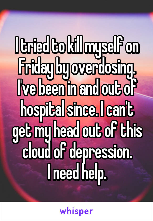 I tried to kill myself on Friday by overdosing. I've been in and out of hospital since. I can't get my head out of this cloud of depression.
I need help.