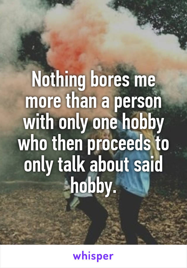 Nothing bores me more than a person with only one hobby who then proceeds to only talk about said hobby.