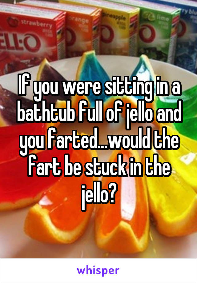 If you were sitting in a bathtub full of jello and you farted...would the fart be stuck in the jello?