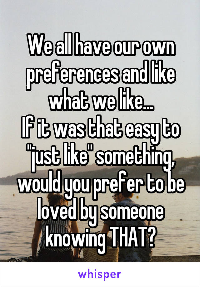 We all have our own preferences and like what we like...
If it was that easy to "just like" something, would you prefer to be loved by someone knowing THAT?