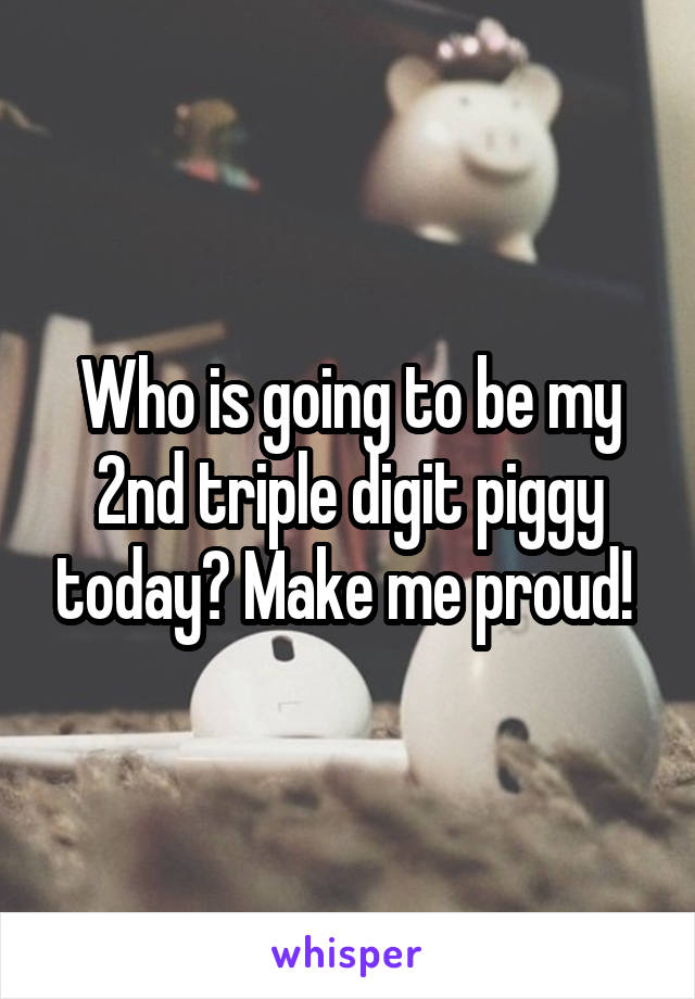 Who is going to be my 2nd triple digit piggy today? Make me proud! 